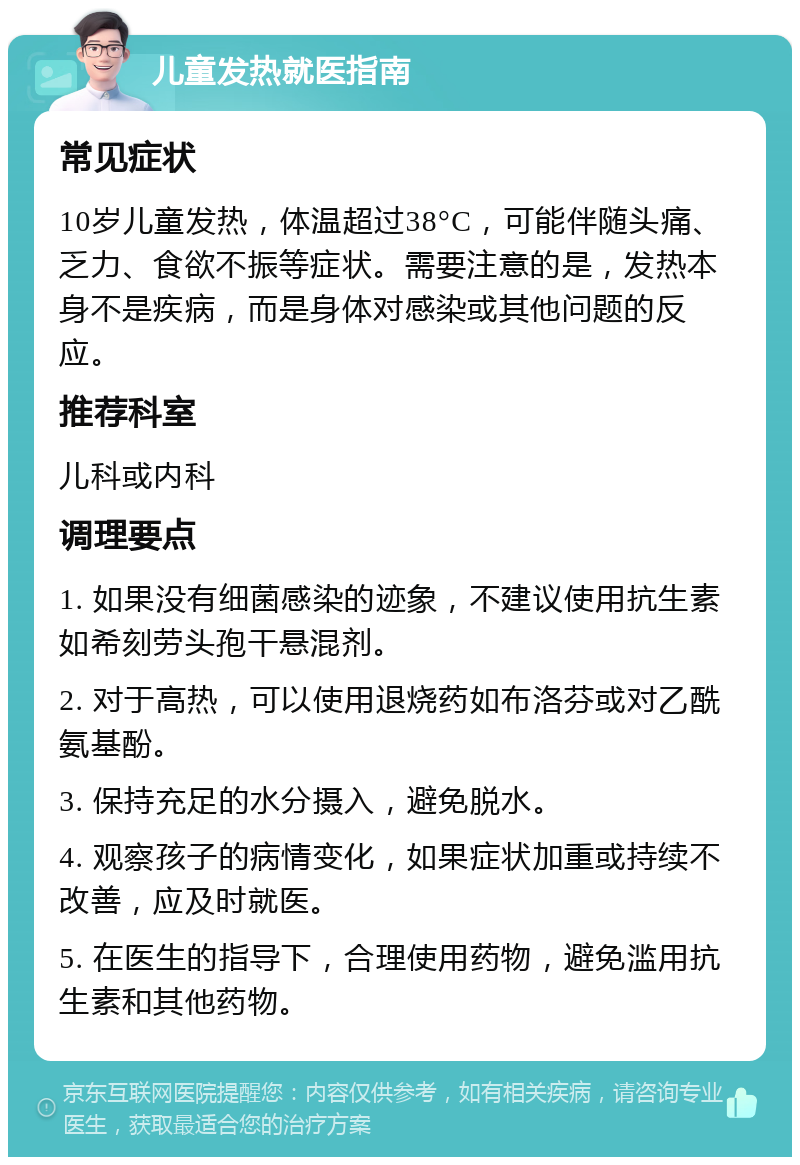 儿童发热就医指南 常见症状 10岁儿童发热，体温超过38°C，可能伴随头痛、乏力、食欲不振等症状。需要注意的是，发热本身不是疾病，而是身体对感染或其他问题的反应。 推荐科室 儿科或内科 调理要点 1. 如果没有细菌感染的迹象，不建议使用抗生素如希刻劳头孢干悬混剂。 2. 对于高热，可以使用退烧药如布洛芬或对乙酰氨基酚。 3. 保持充足的水分摄入，避免脱水。 4. 观察孩子的病情变化，如果症状加重或持续不改善，应及时就医。 5. 在医生的指导下，合理使用药物，避免滥用抗生素和其他药物。