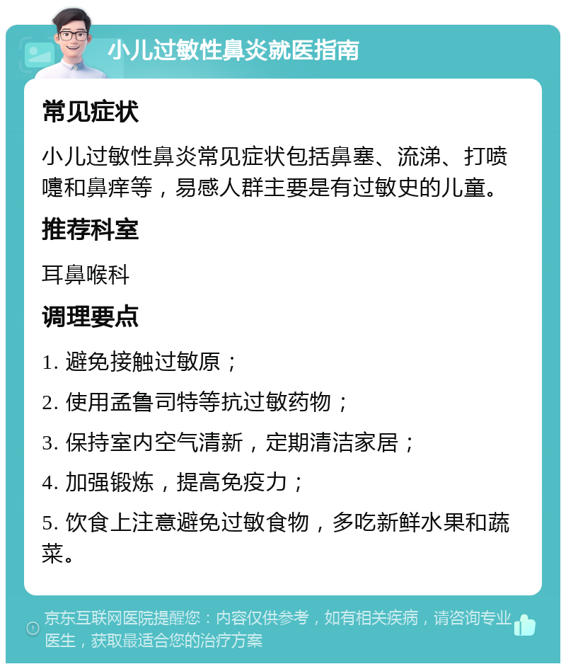 小儿过敏性鼻炎就医指南 常见症状 小儿过敏性鼻炎常见症状包括鼻塞、流涕、打喷嚏和鼻痒等，易感人群主要是有过敏史的儿童。 推荐科室 耳鼻喉科 调理要点 1. 避免接触过敏原； 2. 使用孟鲁司特等抗过敏药物； 3. 保持室内空气清新，定期清洁家居； 4. 加强锻炼，提高免疫力； 5. 饮食上注意避免过敏食物，多吃新鲜水果和蔬菜。