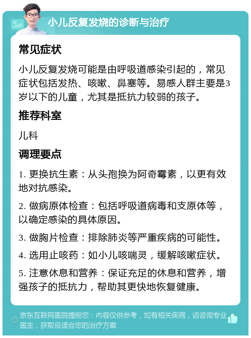 小儿反复发烧的诊断与治疗 常见症状 小儿反复发烧可能是由呼吸道感染引起的，常见症状包括发热、咳嗽、鼻塞等。易感人群主要是3岁以下的儿童，尤其是抵抗力较弱的孩子。 推荐科室 儿科 调理要点 1. 更换抗生素：从头孢换为阿奇霉素，以更有效地对抗感染。 2. 做病原体检查：包括呼吸道病毒和支原体等，以确定感染的具体原因。 3. 做胸片检查：排除肺炎等严重疾病的可能性。 4. 选用止咳药：如小儿咳喘灵，缓解咳嗽症状。 5. 注意休息和营养：保证充足的休息和营养，增强孩子的抵抗力，帮助其更快地恢复健康。