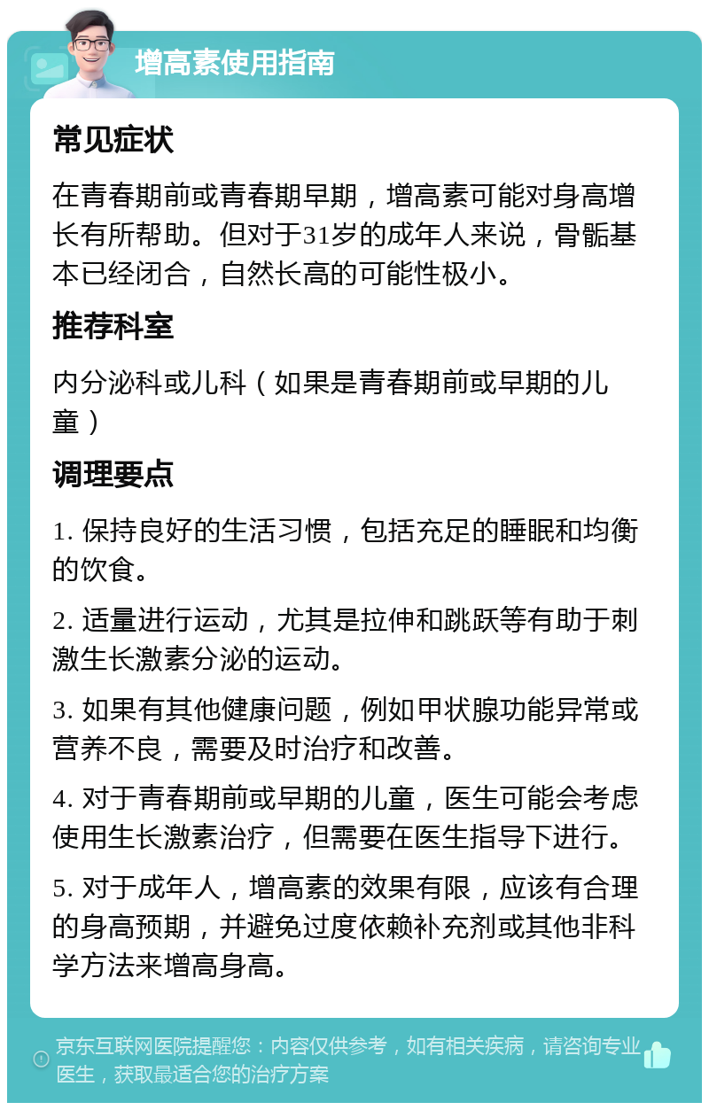 增高素使用指南 常见症状 在青春期前或青春期早期，增高素可能对身高增长有所帮助。但对于31岁的成年人来说，骨骺基本已经闭合，自然长高的可能性极小。 推荐科室 内分泌科或儿科（如果是青春期前或早期的儿童） 调理要点 1. 保持良好的生活习惯，包括充足的睡眠和均衡的饮食。 2. 适量进行运动，尤其是拉伸和跳跃等有助于刺激生长激素分泌的运动。 3. 如果有其他健康问题，例如甲状腺功能异常或营养不良，需要及时治疗和改善。 4. 对于青春期前或早期的儿童，医生可能会考虑使用生长激素治疗，但需要在医生指导下进行。 5. 对于成年人，增高素的效果有限，应该有合理的身高预期，并避免过度依赖补充剂或其他非科学方法来增高身高。