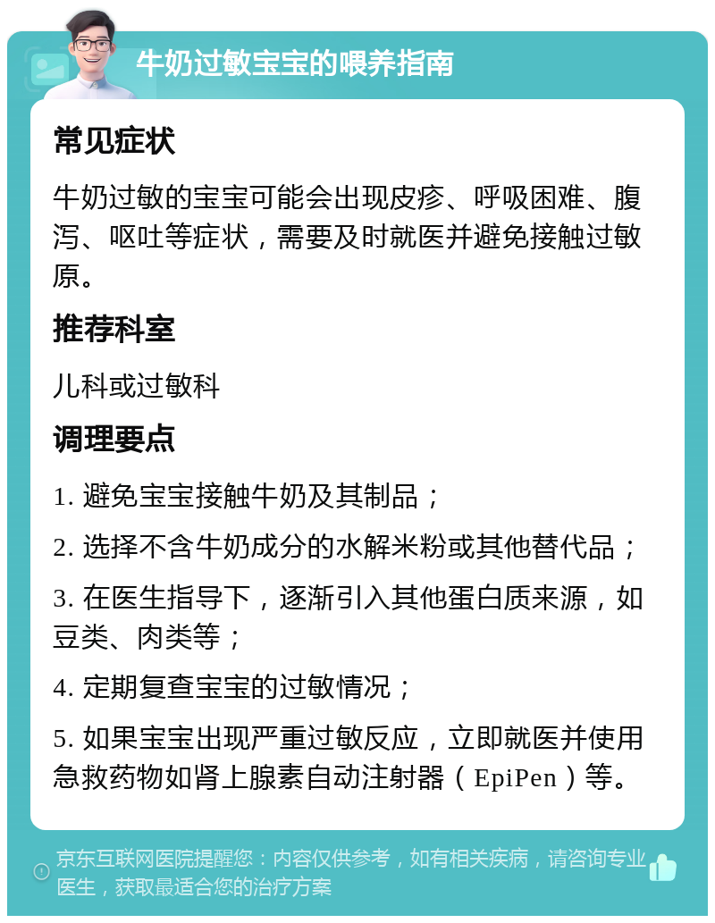 牛奶过敏宝宝的喂养指南 常见症状 牛奶过敏的宝宝可能会出现皮疹、呼吸困难、腹泻、呕吐等症状，需要及时就医并避免接触过敏原。 推荐科室 儿科或过敏科 调理要点 1. 避免宝宝接触牛奶及其制品； 2. 选择不含牛奶成分的水解米粉或其他替代品； 3. 在医生指导下，逐渐引入其他蛋白质来源，如豆类、肉类等； 4. 定期复查宝宝的过敏情况； 5. 如果宝宝出现严重过敏反应，立即就医并使用急救药物如肾上腺素自动注射器（EpiPen）等。