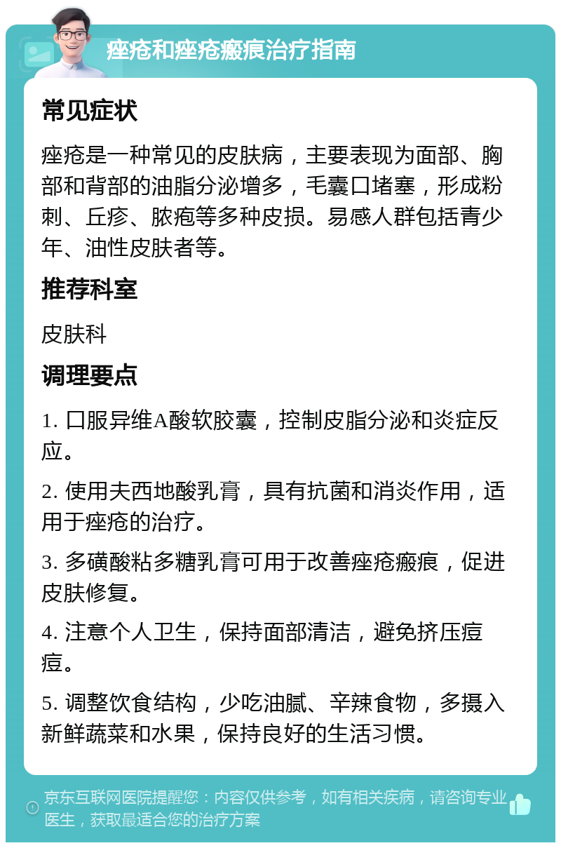 痤疮和痤疮瘢痕治疗指南 常见症状 痤疮是一种常见的皮肤病，主要表现为面部、胸部和背部的油脂分泌增多，毛囊口堵塞，形成粉刺、丘疹、脓疱等多种皮损。易感人群包括青少年、油性皮肤者等。 推荐科室 皮肤科 调理要点 1. 口服异维A酸软胶囊，控制皮脂分泌和炎症反应。 2. 使用夫西地酸乳膏，具有抗菌和消炎作用，适用于痤疮的治疗。 3. 多磺酸粘多糖乳膏可用于改善痤疮瘢痕，促进皮肤修复。 4. 注意个人卫生，保持面部清洁，避免挤压痘痘。 5. 调整饮食结构，少吃油腻、辛辣食物，多摄入新鲜蔬菜和水果，保持良好的生活习惯。