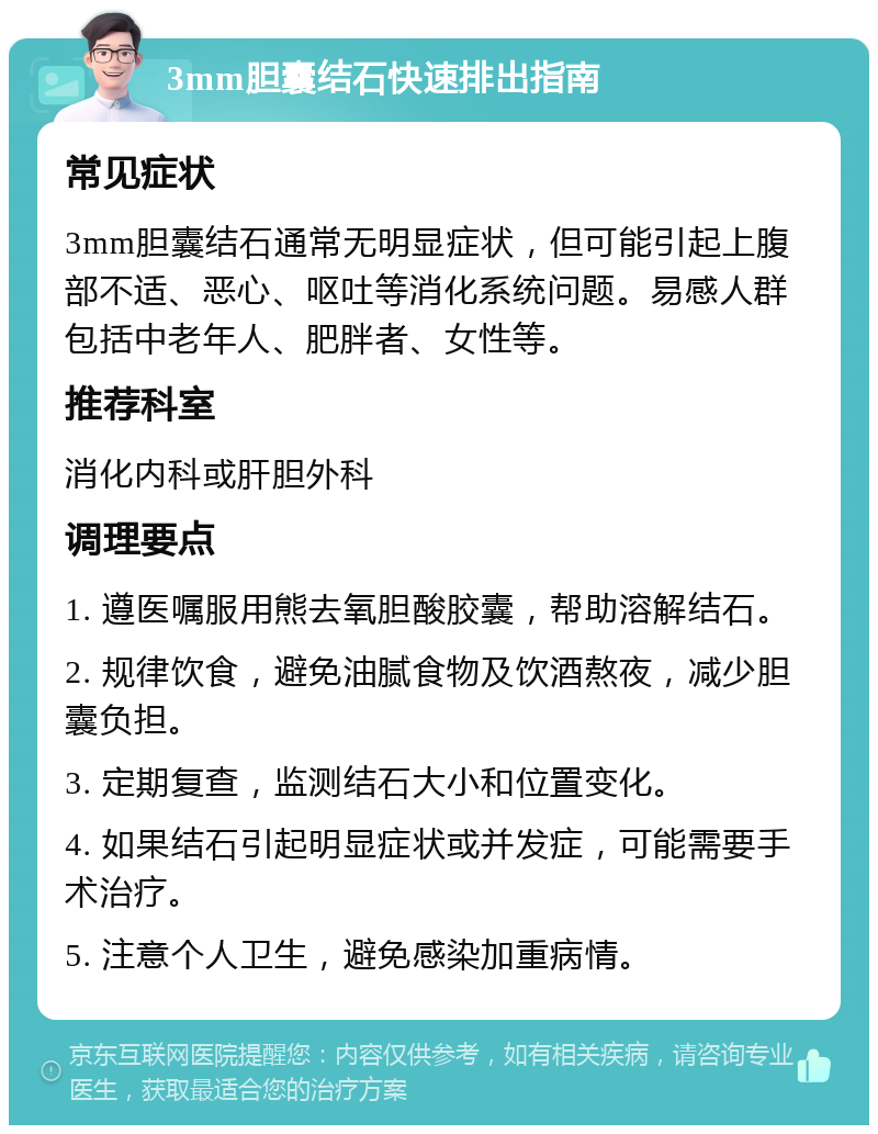 3mm胆囊结石快速排出指南 常见症状 3mm胆囊结石通常无明显症状，但可能引起上腹部不适、恶心、呕吐等消化系统问题。易感人群包括中老年人、肥胖者、女性等。 推荐科室 消化内科或肝胆外科 调理要点 1. 遵医嘱服用熊去氧胆酸胶囊，帮助溶解结石。 2. 规律饮食，避免油腻食物及饮酒熬夜，减少胆囊负担。 3. 定期复查，监测结石大小和位置变化。 4. 如果结石引起明显症状或并发症，可能需要手术治疗。 5. 注意个人卫生，避免感染加重病情。