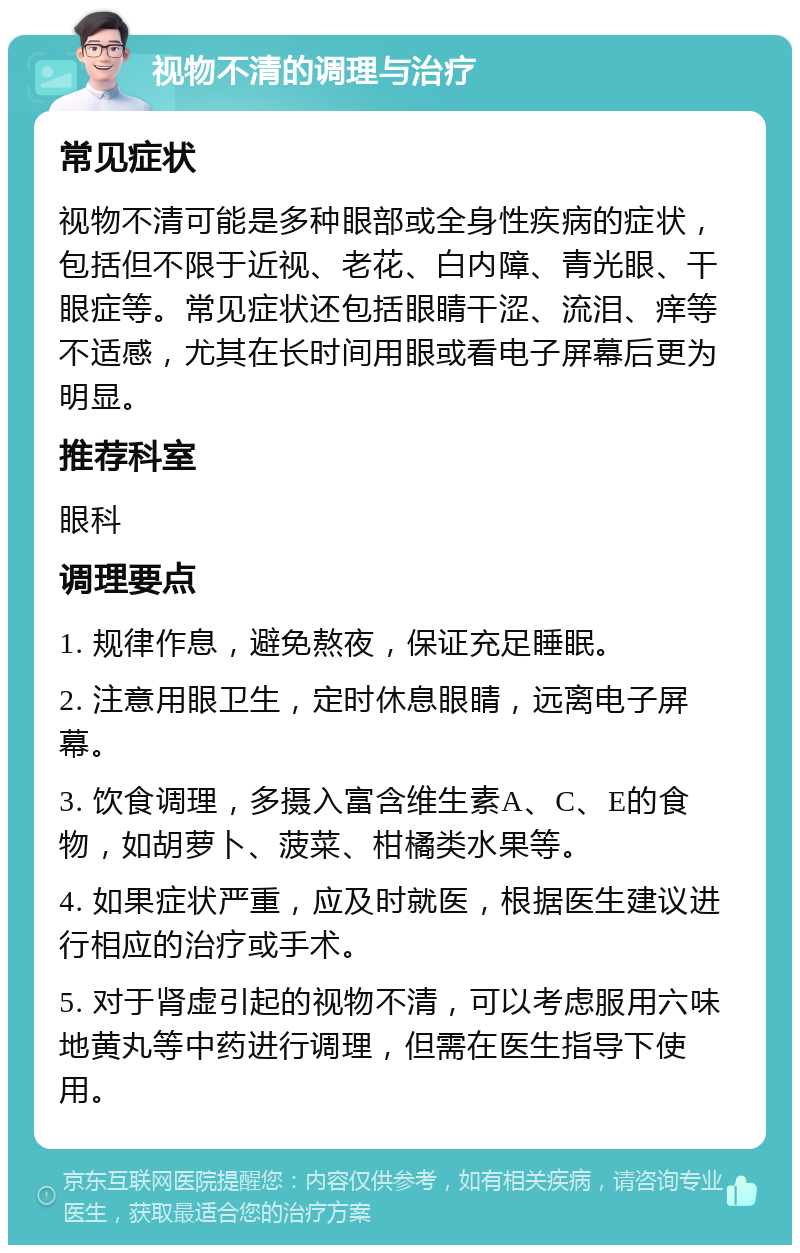 视物不清的调理与治疗 常见症状 视物不清可能是多种眼部或全身性疾病的症状，包括但不限于近视、老花、白内障、青光眼、干眼症等。常见症状还包括眼睛干涩、流泪、痒等不适感，尤其在长时间用眼或看电子屏幕后更为明显。 推荐科室 眼科 调理要点 1. 规律作息，避免熬夜，保证充足睡眠。 2. 注意用眼卫生，定时休息眼睛，远离电子屏幕。 3. 饮食调理，多摄入富含维生素A、C、E的食物，如胡萝卜、菠菜、柑橘类水果等。 4. 如果症状严重，应及时就医，根据医生建议进行相应的治疗或手术。 5. 对于肾虚引起的视物不清，可以考虑服用六味地黄丸等中药进行调理，但需在医生指导下使用。