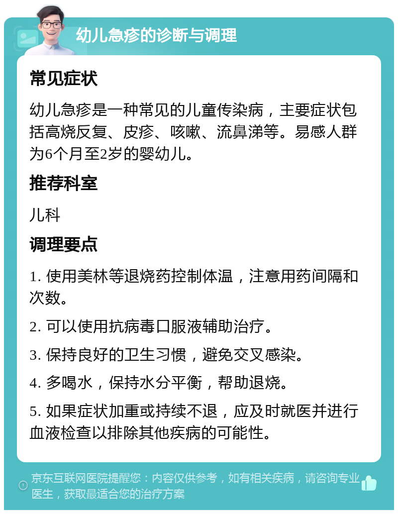 幼儿急疹的诊断与调理 常见症状 幼儿急疹是一种常见的儿童传染病，主要症状包括高烧反复、皮疹、咳嗽、流鼻涕等。易感人群为6个月至2岁的婴幼儿。 推荐科室 儿科 调理要点 1. 使用美林等退烧药控制体温，注意用药间隔和次数。 2. 可以使用抗病毒口服液辅助治疗。 3. 保持良好的卫生习惯，避免交叉感染。 4. 多喝水，保持水分平衡，帮助退烧。 5. 如果症状加重或持续不退，应及时就医并进行血液检查以排除其他疾病的可能性。