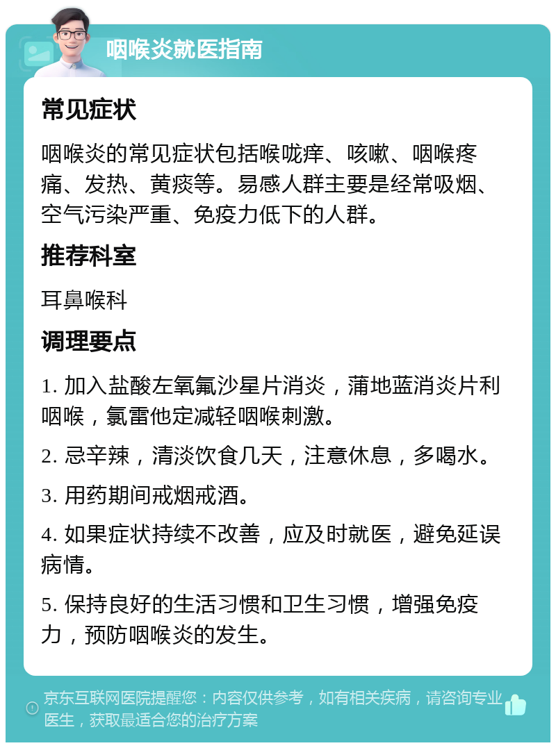 咽喉炎就医指南 常见症状 咽喉炎的常见症状包括喉咙痒、咳嗽、咽喉疼痛、发热、黄痰等。易感人群主要是经常吸烟、空气污染严重、免疫力低下的人群。 推荐科室 耳鼻喉科 调理要点 1. 加入盐酸左氧氟沙星片消炎，蒲地蓝消炎片利咽喉，氯雷他定减轻咽喉刺激。 2. 忌辛辣，清淡饮食几天，注意休息，多喝水。 3. 用药期间戒烟戒酒。 4. 如果症状持续不改善，应及时就医，避免延误病情。 5. 保持良好的生活习惯和卫生习惯，增强免疫力，预防咽喉炎的发生。