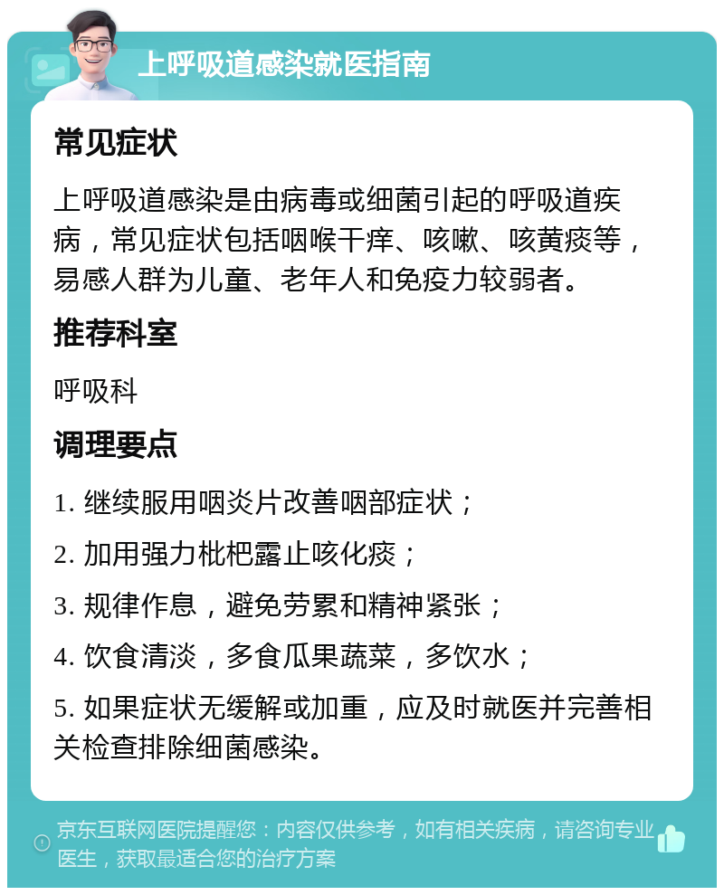 上呼吸道感染就医指南 常见症状 上呼吸道感染是由病毒或细菌引起的呼吸道疾病，常见症状包括咽喉干痒、咳嗽、咳黄痰等，易感人群为儿童、老年人和免疫力较弱者。 推荐科室 呼吸科 调理要点 1. 继续服用咽炎片改善咽部症状； 2. 加用强力枇杷露止咳化痰； 3. 规律作息，避免劳累和精神紧张； 4. 饮食清淡，多食瓜果蔬菜，多饮水； 5. 如果症状无缓解或加重，应及时就医并完善相关检查排除细菌感染。