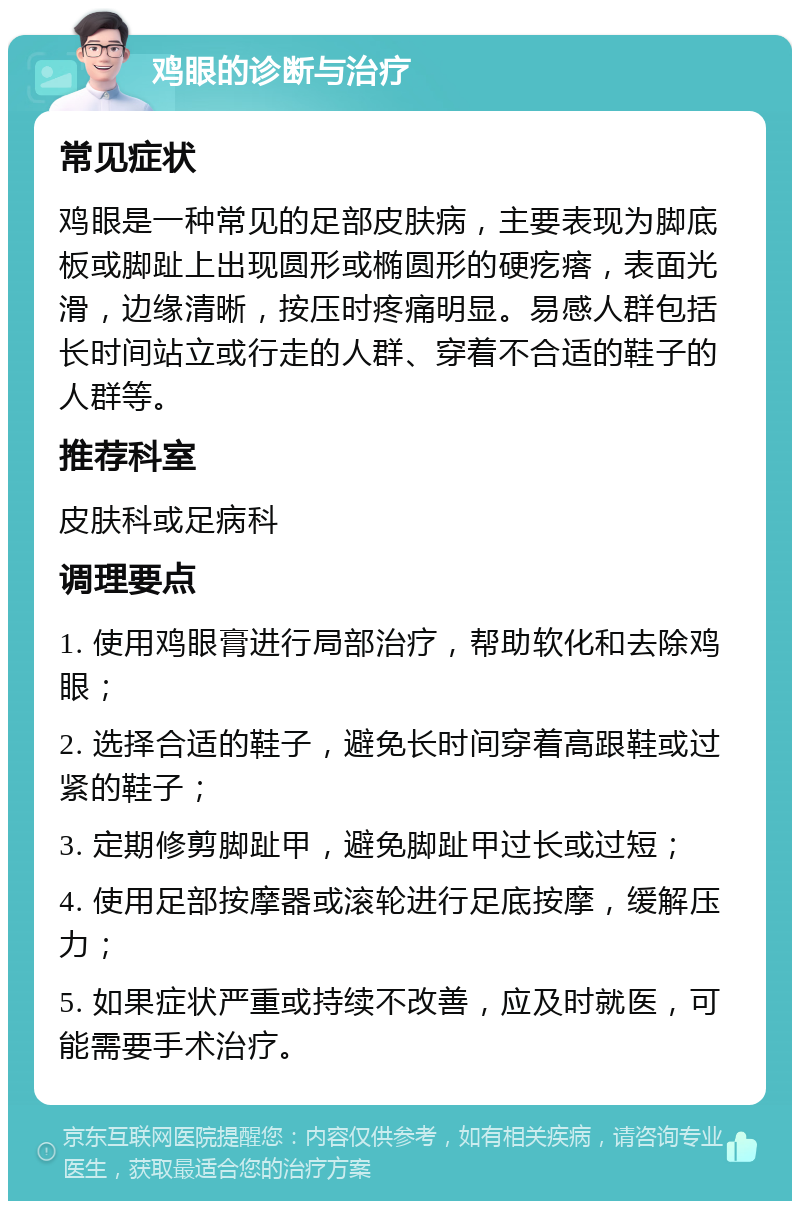 鸡眼的诊断与治疗 常见症状 鸡眼是一种常见的足部皮肤病，主要表现为脚底板或脚趾上出现圆形或椭圆形的硬疙瘩，表面光滑，边缘清晰，按压时疼痛明显。易感人群包括长时间站立或行走的人群、穿着不合适的鞋子的人群等。 推荐科室 皮肤科或足病科 调理要点 1. 使用鸡眼膏进行局部治疗，帮助软化和去除鸡眼； 2. 选择合适的鞋子，避免长时间穿着高跟鞋或过紧的鞋子； 3. 定期修剪脚趾甲，避免脚趾甲过长或过短； 4. 使用足部按摩器或滚轮进行足底按摩，缓解压力； 5. 如果症状严重或持续不改善，应及时就医，可能需要手术治疗。