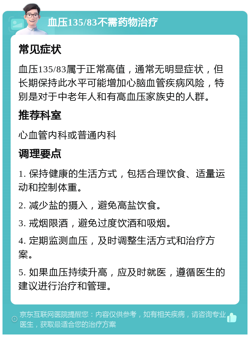 血压135/83不需药物治疗 常见症状 血压135/83属于正常高值，通常无明显症状，但长期保持此水平可能增加心脑血管疾病风险，特别是对于中老年人和有高血压家族史的人群。 推荐科室 心血管内科或普通内科 调理要点 1. 保持健康的生活方式，包括合理饮食、适量运动和控制体重。 2. 减少盐的摄入，避免高盐饮食。 3. 戒烟限酒，避免过度饮酒和吸烟。 4. 定期监测血压，及时调整生活方式和治疗方案。 5. 如果血压持续升高，应及时就医，遵循医生的建议进行治疗和管理。