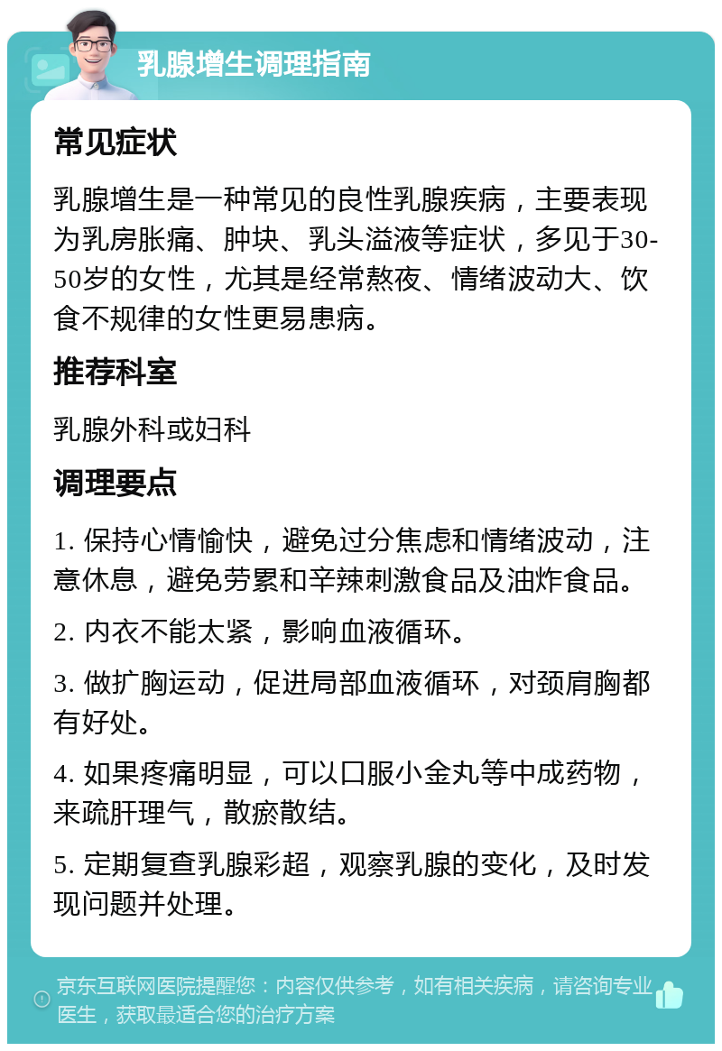 乳腺增生调理指南 常见症状 乳腺增生是一种常见的良性乳腺疾病，主要表现为乳房胀痛、肿块、乳头溢液等症状，多见于30-50岁的女性，尤其是经常熬夜、情绪波动大、饮食不规律的女性更易患病。 推荐科室 乳腺外科或妇科 调理要点 1. 保持心情愉快，避免过分焦虑和情绪波动，注意休息，避免劳累和辛辣刺激食品及油炸食品。 2. 内衣不能太紧，影响血液循环。 3. 做扩胸运动，促进局部血液循环，对颈肩胸都有好处。 4. 如果疼痛明显，可以口服小金丸等中成药物，来疏肝理气，散瘀散结。 5. 定期复查乳腺彩超，观察乳腺的变化，及时发现问题并处理。