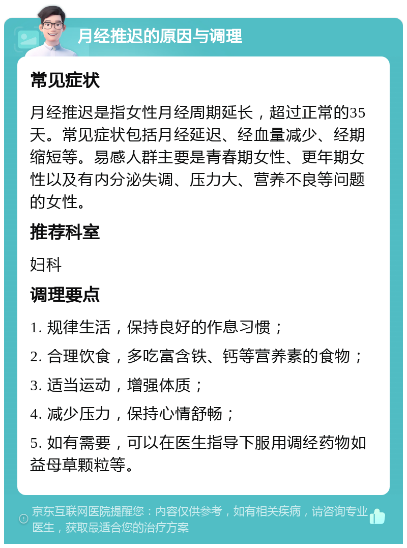 月经推迟的原因与调理 常见症状 月经推迟是指女性月经周期延长，超过正常的35天。常见症状包括月经延迟、经血量减少、经期缩短等。易感人群主要是青春期女性、更年期女性以及有内分泌失调、压力大、营养不良等问题的女性。 推荐科室 妇科 调理要点 1. 规律生活，保持良好的作息习惯； 2. 合理饮食，多吃富含铁、钙等营养素的食物； 3. 适当运动，增强体质； 4. 减少压力，保持心情舒畅； 5. 如有需要，可以在医生指导下服用调经药物如益母草颗粒等。