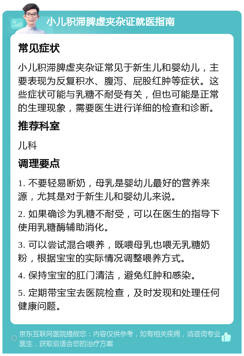 小儿积滞脾虚夹杂证就医指南 常见症状 小儿积滞脾虚夹杂证常见于新生儿和婴幼儿，主要表现为反复积水、腹泻、屁股红肿等症状。这些症状可能与乳糖不耐受有关，但也可能是正常的生理现象，需要医生进行详细的检查和诊断。 推荐科室 儿科 调理要点 1. 不要轻易断奶，母乳是婴幼儿最好的营养来源，尤其是对于新生儿和婴幼儿来说。 2. 如果确诊为乳糖不耐受，可以在医生的指导下使用乳糖酶辅助消化。 3. 可以尝试混合喂养，既喂母乳也喂无乳糖奶粉，根据宝宝的实际情况调整喂养方式。 4. 保持宝宝的肛门清洁，避免红肿和感染。 5. 定期带宝宝去医院检查，及时发现和处理任何健康问题。