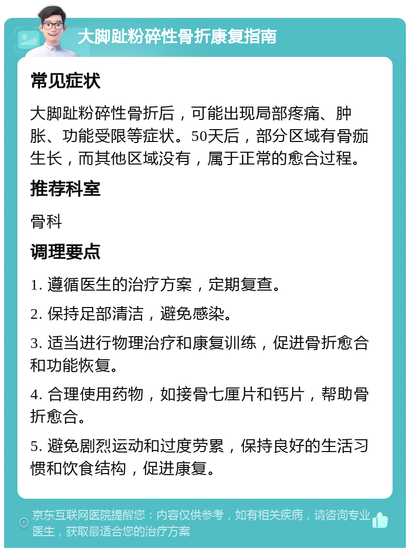 大脚趾粉碎性骨折康复指南 常见症状 大脚趾粉碎性骨折后，可能出现局部疼痛、肿胀、功能受限等症状。50天后，部分区域有骨痂生长，而其他区域没有，属于正常的愈合过程。 推荐科室 骨科 调理要点 1. 遵循医生的治疗方案，定期复查。 2. 保持足部清洁，避免感染。 3. 适当进行物理治疗和康复训练，促进骨折愈合和功能恢复。 4. 合理使用药物，如接骨七厘片和钙片，帮助骨折愈合。 5. 避免剧烈运动和过度劳累，保持良好的生活习惯和饮食结构，促进康复。