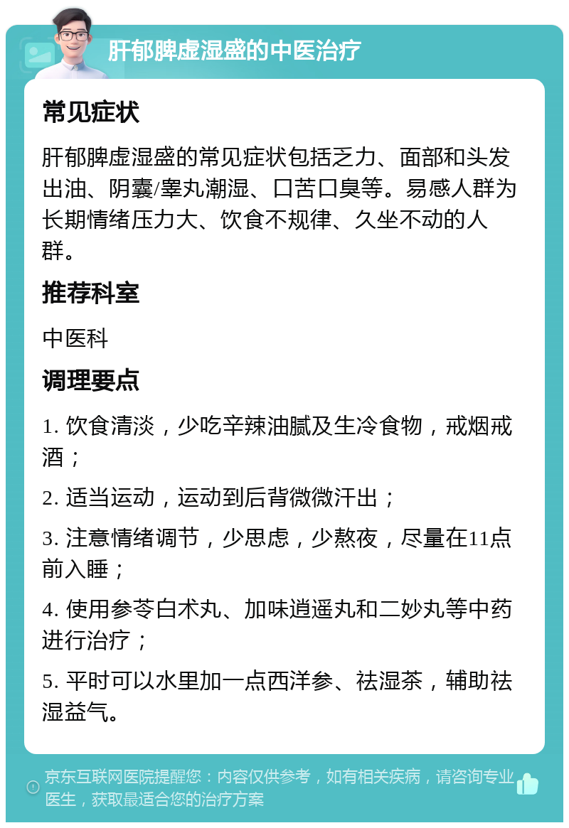 肝郁脾虚湿盛的中医治疗 常见症状 肝郁脾虚湿盛的常见症状包括乏力、面部和头发出油、阴囊/睾丸潮湿、口苦口臭等。易感人群为长期情绪压力大、饮食不规律、久坐不动的人群。 推荐科室 中医科 调理要点 1. 饮食清淡，少吃辛辣油腻及生冷食物，戒烟戒酒； 2. 适当运动，运动到后背微微汗出； 3. 注意情绪调节，少思虑，少熬夜，尽量在11点前入睡； 4. 使用参苓白术丸、加味逍遥丸和二妙丸等中药进行治疗； 5. 平时可以水里加一点西洋参、祛湿茶，辅助祛湿益气。