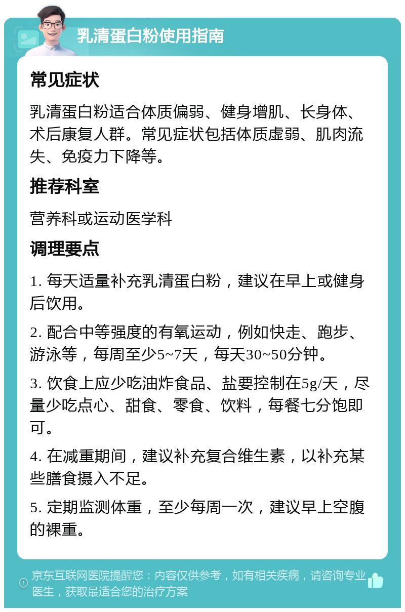 乳清蛋白粉使用指南 常见症状 乳清蛋白粉适合体质偏弱、健身增肌、长身体、术后康复人群。常见症状包括体质虚弱、肌肉流失、免疫力下降等。 推荐科室 营养科或运动医学科 调理要点 1. 每天适量补充乳清蛋白粉，建议在早上或健身后饮用。 2. 配合中等强度的有氧运动，例如快走、跑步、游泳等，每周至少5~7天，每天30~50分钟。 3. 饮食上应少吃油炸食品、盐要控制在5g/天，尽量少吃点心、甜食、零食、饮料，每餐七分饱即可。 4. 在减重期间，建议补充复合维生素，以补充某些膳食摄入不足。 5. 定期监测体重，至少每周一次，建议早上空腹的裸重。