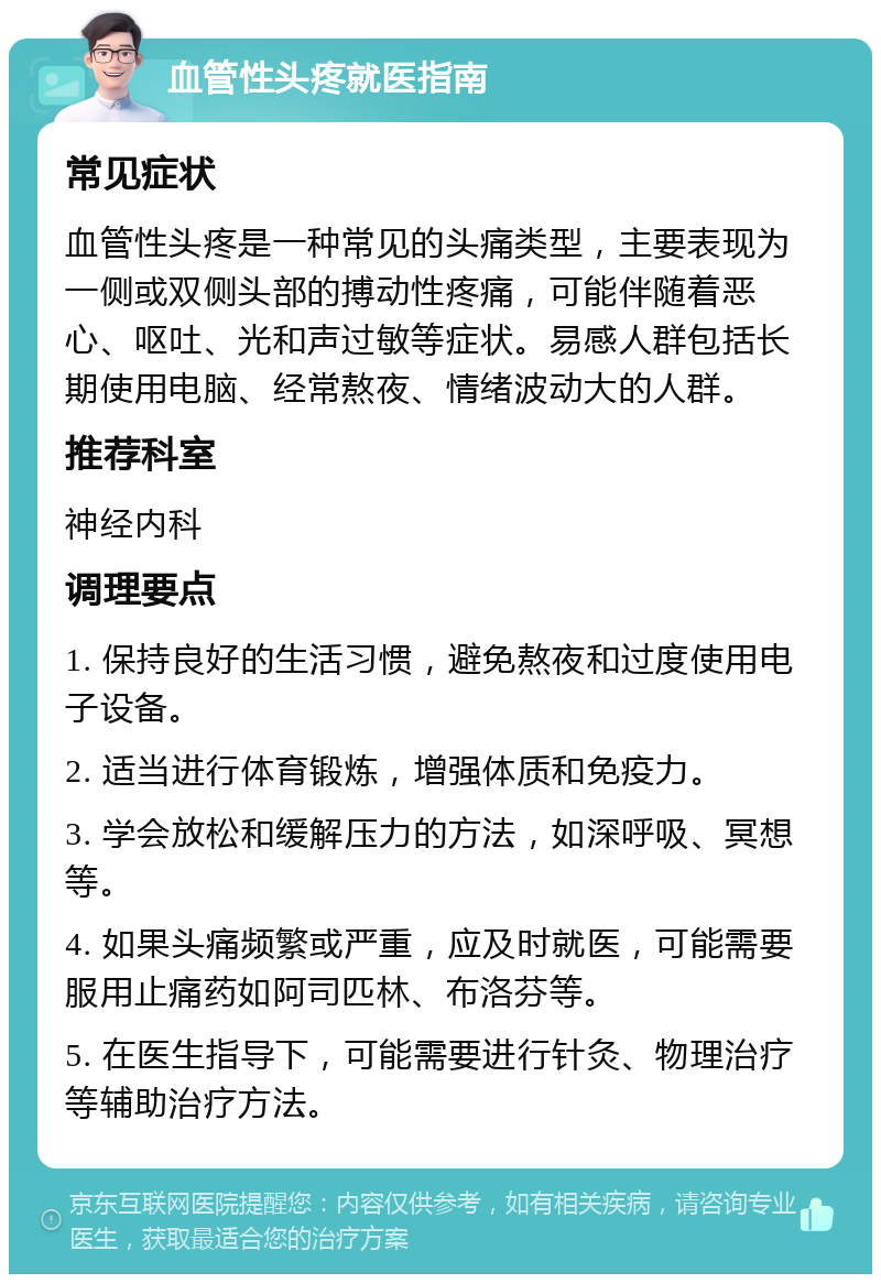 血管性头疼就医指南 常见症状 血管性头疼是一种常见的头痛类型，主要表现为一侧或双侧头部的搏动性疼痛，可能伴随着恶心、呕吐、光和声过敏等症状。易感人群包括长期使用电脑、经常熬夜、情绪波动大的人群。 推荐科室 神经内科 调理要点 1. 保持良好的生活习惯，避免熬夜和过度使用电子设备。 2. 适当进行体育锻炼，增强体质和免疫力。 3. 学会放松和缓解压力的方法，如深呼吸、冥想等。 4. 如果头痛频繁或严重，应及时就医，可能需要服用止痛药如阿司匹林、布洛芬等。 5. 在医生指导下，可能需要进行针灸、物理治疗等辅助治疗方法。