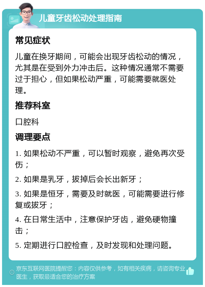 儿童牙齿松动处理指南 常见症状 儿童在换牙期间，可能会出现牙齿松动的情况，尤其是在受到外力冲击后。这种情况通常不需要过于担心，但如果松动严重，可能需要就医处理。 推荐科室 口腔科 调理要点 1. 如果松动不严重，可以暂时观察，避免再次受伤； 2. 如果是乳牙，拔掉后会长出新牙； 3. 如果是恒牙，需要及时就医，可能需要进行修复或拔牙； 4. 在日常生活中，注意保护牙齿，避免硬物撞击； 5. 定期进行口腔检查，及时发现和处理问题。