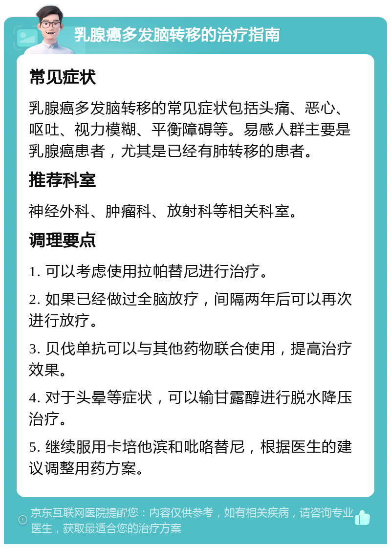 乳腺癌多发脑转移的治疗指南 常见症状 乳腺癌多发脑转移的常见症状包括头痛、恶心、呕吐、视力模糊、平衡障碍等。易感人群主要是乳腺癌患者，尤其是已经有肺转移的患者。 推荐科室 神经外科、肿瘤科、放射科等相关科室。 调理要点 1. 可以考虑使用拉帕替尼进行治疗。 2. 如果已经做过全脑放疗，间隔两年后可以再次进行放疗。 3. 贝伐单抗可以与其他药物联合使用，提高治疗效果。 4. 对于头晕等症状，可以输甘露醇进行脱水降压治疗。 5. 继续服用卡培他滨和吡咯替尼，根据医生的建议调整用药方案。