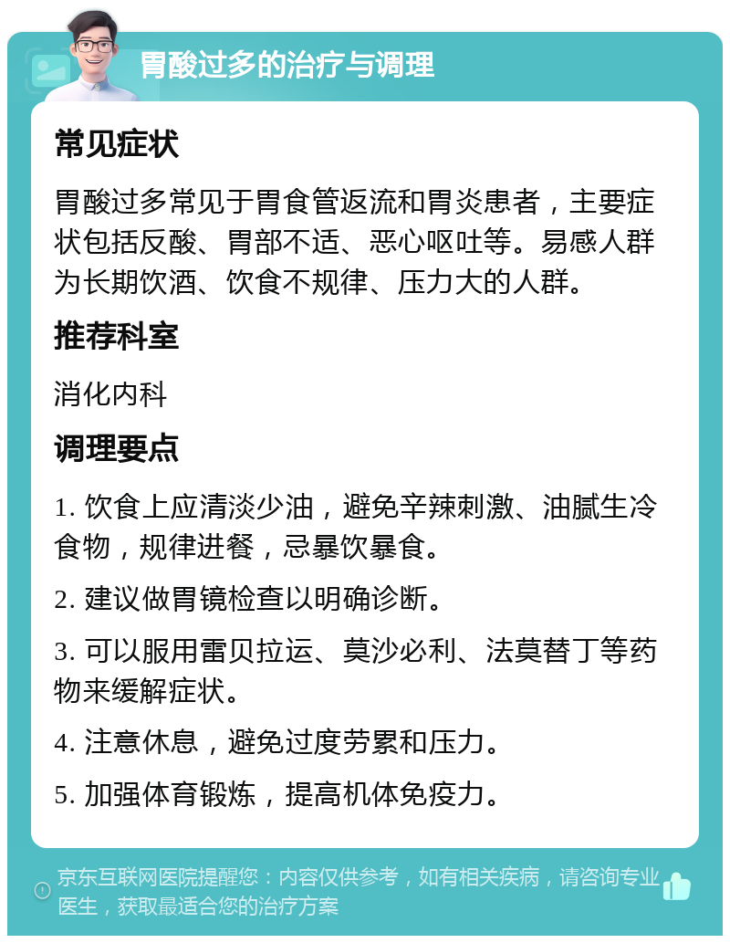 胃酸过多的治疗与调理 常见症状 胃酸过多常见于胃食管返流和胃炎患者，主要症状包括反酸、胃部不适、恶心呕吐等。易感人群为长期饮酒、饮食不规律、压力大的人群。 推荐科室 消化内科 调理要点 1. 饮食上应清淡少油，避免辛辣刺激、油腻生冷食物，规律进餐，忌暴饮暴食。 2. 建议做胃镜检查以明确诊断。 3. 可以服用雷贝拉运、莫沙必利、法莫替丁等药物来缓解症状。 4. 注意休息，避免过度劳累和压力。 5. 加强体育锻炼，提高机体免疫力。