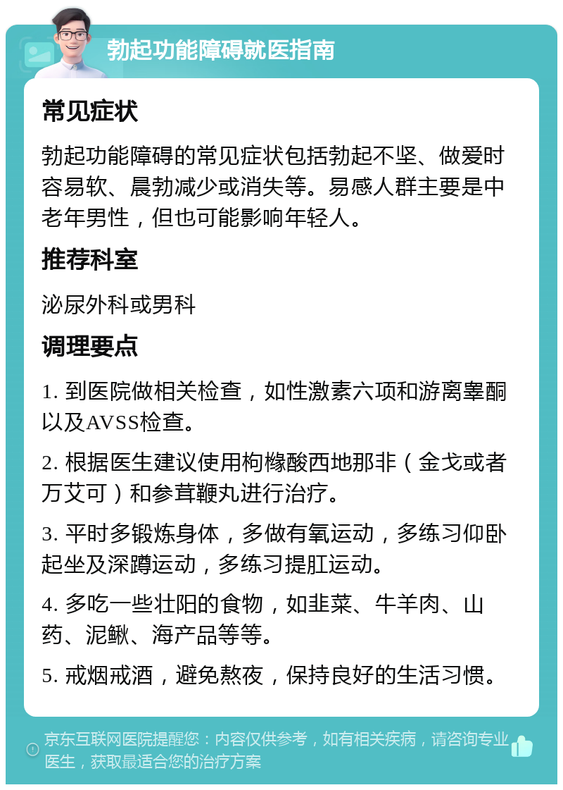 勃起功能障碍就医指南 常见症状 勃起功能障碍的常见症状包括勃起不坚、做爱时容易软、晨勃减少或消失等。易感人群主要是中老年男性，但也可能影响年轻人。 推荐科室 泌尿外科或男科 调理要点 1. 到医院做相关检查，如性激素六项和游离睾酮以及AVSS检查。 2. 根据医生建议使用枸橼酸西地那非（金戈或者万艾可）和参茸鞭丸进行治疗。 3. 平时多锻炼身体，多做有氧运动，多练习仰卧起坐及深蹲运动，多练习提肛运动。 4. 多吃一些壮阳的食物，如韭菜、牛羊肉、山药、泥鳅、海产品等等。 5. 戒烟戒酒，避免熬夜，保持良好的生活习惯。