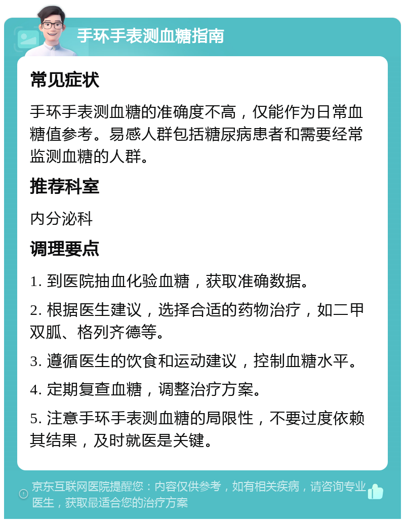 手环手表测血糖指南 常见症状 手环手表测血糖的准确度不高，仅能作为日常血糖值参考。易感人群包括糖尿病患者和需要经常监测血糖的人群。 推荐科室 内分泌科 调理要点 1. 到医院抽血化验血糖，获取准确数据。 2. 根据医生建议，选择合适的药物治疗，如二甲双胍、格列齐德等。 3. 遵循医生的饮食和运动建议，控制血糖水平。 4. 定期复查血糖，调整治疗方案。 5. 注意手环手表测血糖的局限性，不要过度依赖其结果，及时就医是关键。