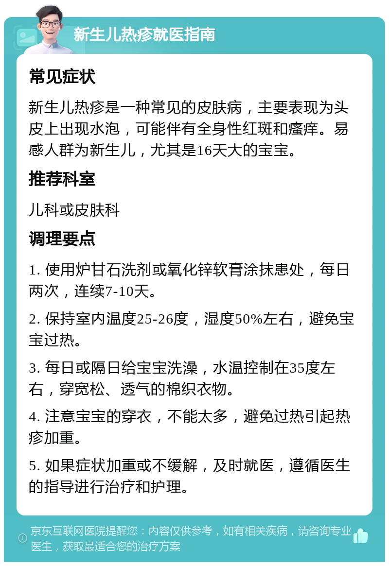 新生儿热疹就医指南 常见症状 新生儿热疹是一种常见的皮肤病，主要表现为头皮上出现水泡，可能伴有全身性红斑和瘙痒。易感人群为新生儿，尤其是16天大的宝宝。 推荐科室 儿科或皮肤科 调理要点 1. 使用炉甘石洗剂或氧化锌软膏涂抹患处，每日两次，连续7-10天。 2. 保持室内温度25-26度，湿度50%左右，避免宝宝过热。 3. 每日或隔日给宝宝洗澡，水温控制在35度左右，穿宽松、透气的棉织衣物。 4. 注意宝宝的穿衣，不能太多，避免过热引起热疹加重。 5. 如果症状加重或不缓解，及时就医，遵循医生的指导进行治疗和护理。