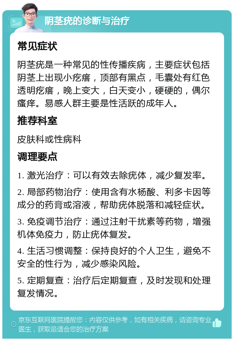 阴茎疣的诊断与治疗 常见症状 阴茎疣是一种常见的性传播疾病，主要症状包括阴茎上出现小疙瘩，顶部有黑点，毛囊处有红色透明疙瘩，晚上变大，白天变小，硬硬的，偶尔瘙痒。易感人群主要是性活跃的成年人。 推荐科室 皮肤科或性病科 调理要点 1. 激光治疗：可以有效去除疣体，减少复发率。 2. 局部药物治疗：使用含有水杨酸、利多卡因等成分的药膏或溶液，帮助疣体脱落和减轻症状。 3. 免疫调节治疗：通过注射干扰素等药物，增强机体免疫力，防止疣体复发。 4. 生活习惯调整：保持良好的个人卫生，避免不安全的性行为，减少感染风险。 5. 定期复查：治疗后定期复查，及时发现和处理复发情况。