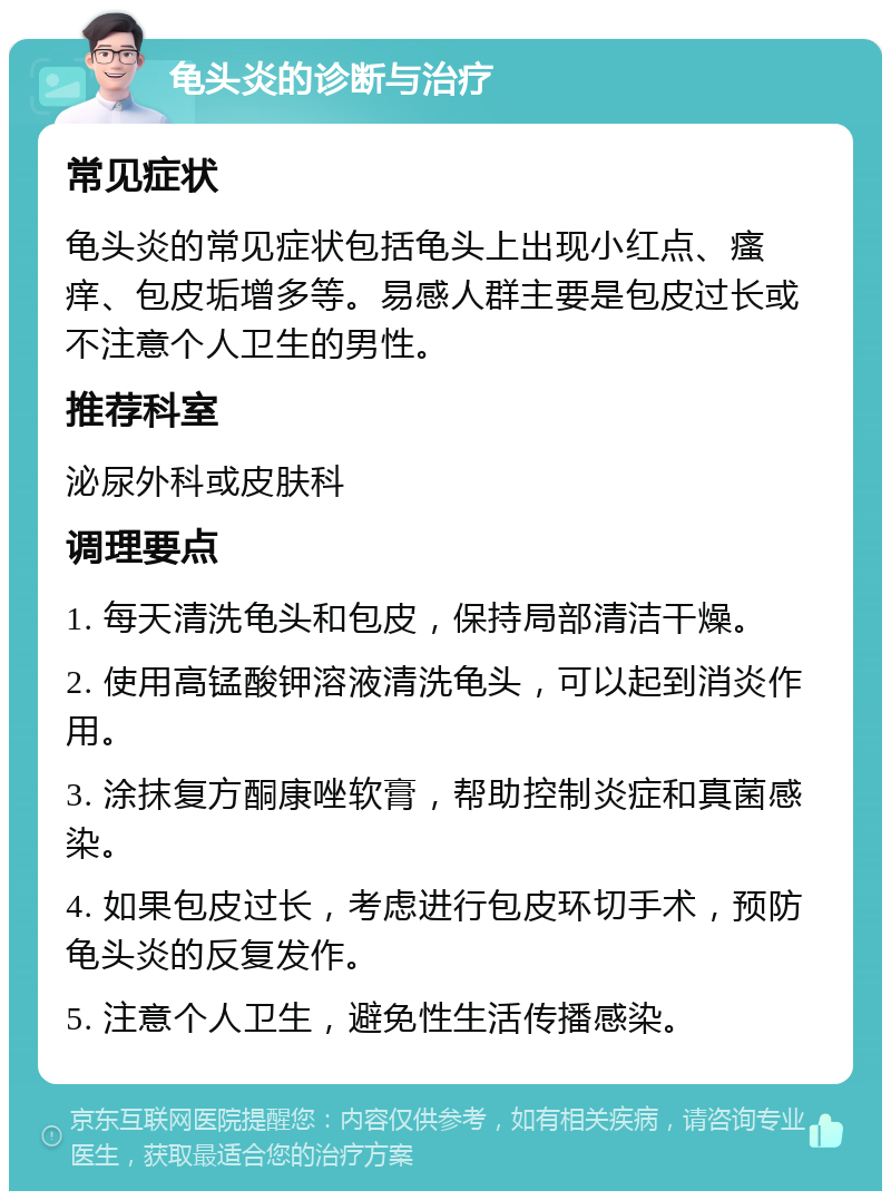 龟头炎的诊断与治疗 常见症状 龟头炎的常见症状包括龟头上出现小红点、瘙痒、包皮垢增多等。易感人群主要是包皮过长或不注意个人卫生的男性。 推荐科室 泌尿外科或皮肤科 调理要点 1. 每天清洗龟头和包皮，保持局部清洁干燥。 2. 使用高锰酸钾溶液清洗龟头，可以起到消炎作用。 3. 涂抹复方酮康唑软膏，帮助控制炎症和真菌感染。 4. 如果包皮过长，考虑进行包皮环切手术，预防龟头炎的反复发作。 5. 注意个人卫生，避免性生活传播感染。