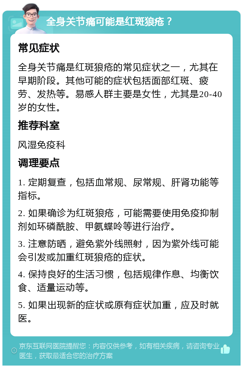 全身关节痛可能是红斑狼疮？ 常见症状 全身关节痛是红斑狼疮的常见症状之一，尤其在早期阶段。其他可能的症状包括面部红斑、疲劳、发热等。易感人群主要是女性，尤其是20-40岁的女性。 推荐科室 风湿免疫科 调理要点 1. 定期复查，包括血常规、尿常规、肝肾功能等指标。 2. 如果确诊为红斑狼疮，可能需要使用免疫抑制剂如环磷酰胺、甲氨蝶呤等进行治疗。 3. 注意防晒，避免紫外线照射，因为紫外线可能会引发或加重红斑狼疮的症状。 4. 保持良好的生活习惯，包括规律作息、均衡饮食、适量运动等。 5. 如果出现新的症状或原有症状加重，应及时就医。