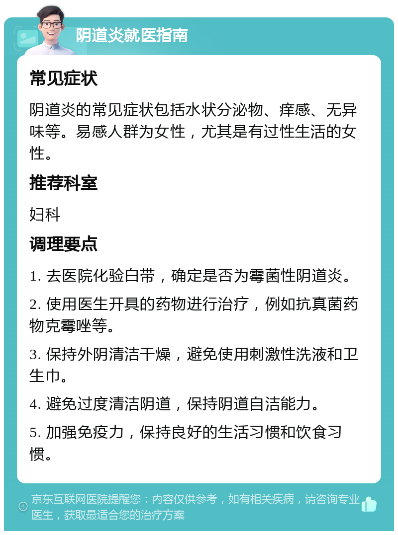 阴道炎就医指南 常见症状 阴道炎的常见症状包括水状分泌物、痒感、无异味等。易感人群为女性，尤其是有过性生活的女性。 推荐科室 妇科 调理要点 1. 去医院化验白带，确定是否为霉菌性阴道炎。 2. 使用医生开具的药物进行治疗，例如抗真菌药物克霉唑等。 3. 保持外阴清洁干燥，避免使用刺激性洗液和卫生巾。 4. 避免过度清洁阴道，保持阴道自洁能力。 5. 加强免疫力，保持良好的生活习惯和饮食习惯。