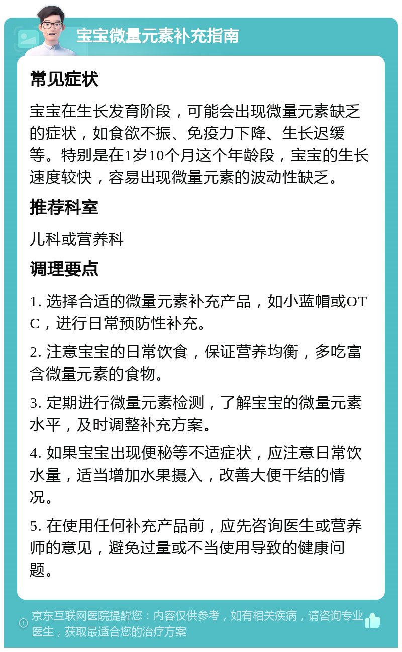 宝宝微量元素补充指南 常见症状 宝宝在生长发育阶段，可能会出现微量元素缺乏的症状，如食欲不振、免疫力下降、生长迟缓等。特别是在1岁10个月这个年龄段，宝宝的生长速度较快，容易出现微量元素的波动性缺乏。 推荐科室 儿科或营养科 调理要点 1. 选择合适的微量元素补充产品，如小蓝帽或OTC，进行日常预防性补充。 2. 注意宝宝的日常饮食，保证营养均衡，多吃富含微量元素的食物。 3. 定期进行微量元素检测，了解宝宝的微量元素水平，及时调整补充方案。 4. 如果宝宝出现便秘等不适症状，应注意日常饮水量，适当增加水果摄入，改善大便干结的情况。 5. 在使用任何补充产品前，应先咨询医生或营养师的意见，避免过量或不当使用导致的健康问题。