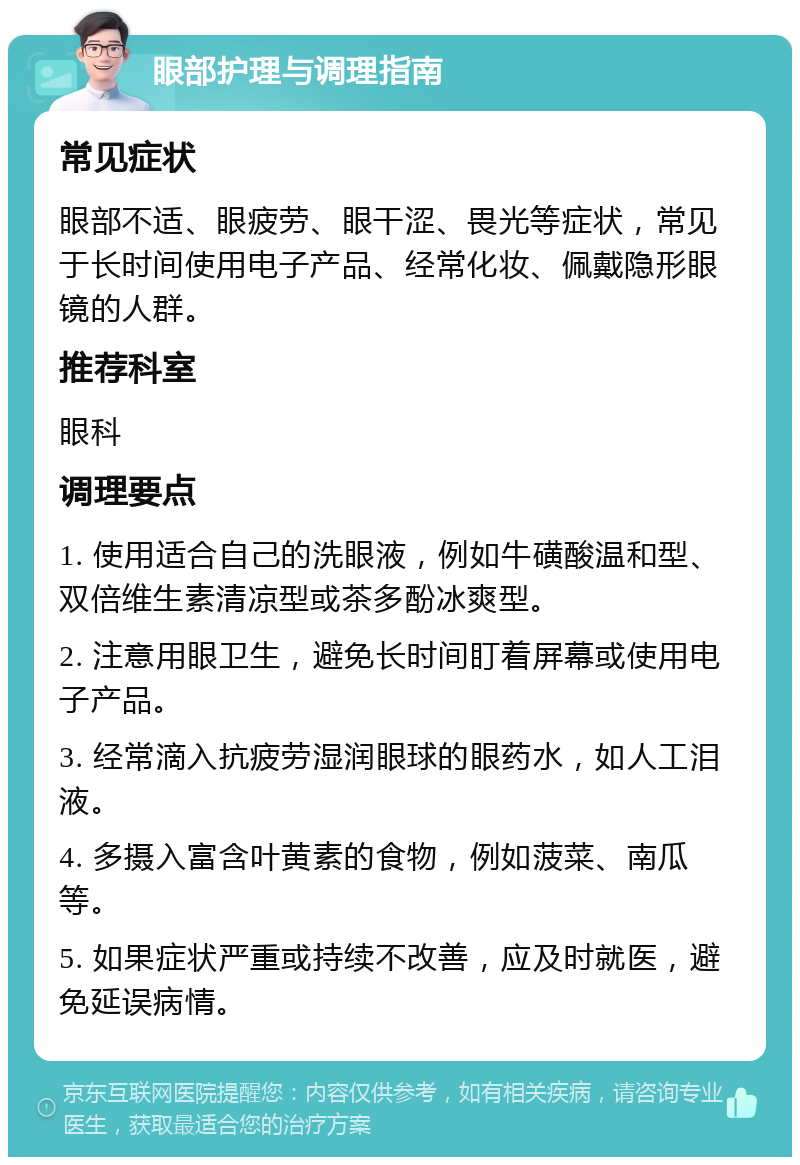 眼部护理与调理指南 常见症状 眼部不适、眼疲劳、眼干涩、畏光等症状，常见于长时间使用电子产品、经常化妆、佩戴隐形眼镜的人群。 推荐科室 眼科 调理要点 1. 使用适合自己的洗眼液，例如牛磺酸温和型、双倍维生素清凉型或茶多酚冰爽型。 2. 注意用眼卫生，避免长时间盯着屏幕或使用电子产品。 3. 经常滴入抗疲劳湿润眼球的眼药水，如人工泪液。 4. 多摄入富含叶黄素的食物，例如菠菜、南瓜等。 5. 如果症状严重或持续不改善，应及时就医，避免延误病情。