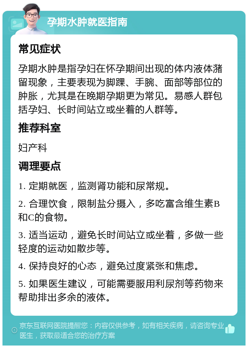 孕期水肿就医指南 常见症状 孕期水肿是指孕妇在怀孕期间出现的体内液体潴留现象，主要表现为脚踝、手腕、面部等部位的肿胀，尤其是在晚期孕期更为常见。易感人群包括孕妇、长时间站立或坐着的人群等。 推荐科室 妇产科 调理要点 1. 定期就医，监测肾功能和尿常规。 2. 合理饮食，限制盐分摄入，多吃富含维生素B和C的食物。 3. 适当运动，避免长时间站立或坐着，多做一些轻度的运动如散步等。 4. 保持良好的心态，避免过度紧张和焦虑。 5. 如果医生建议，可能需要服用利尿剂等药物来帮助排出多余的液体。