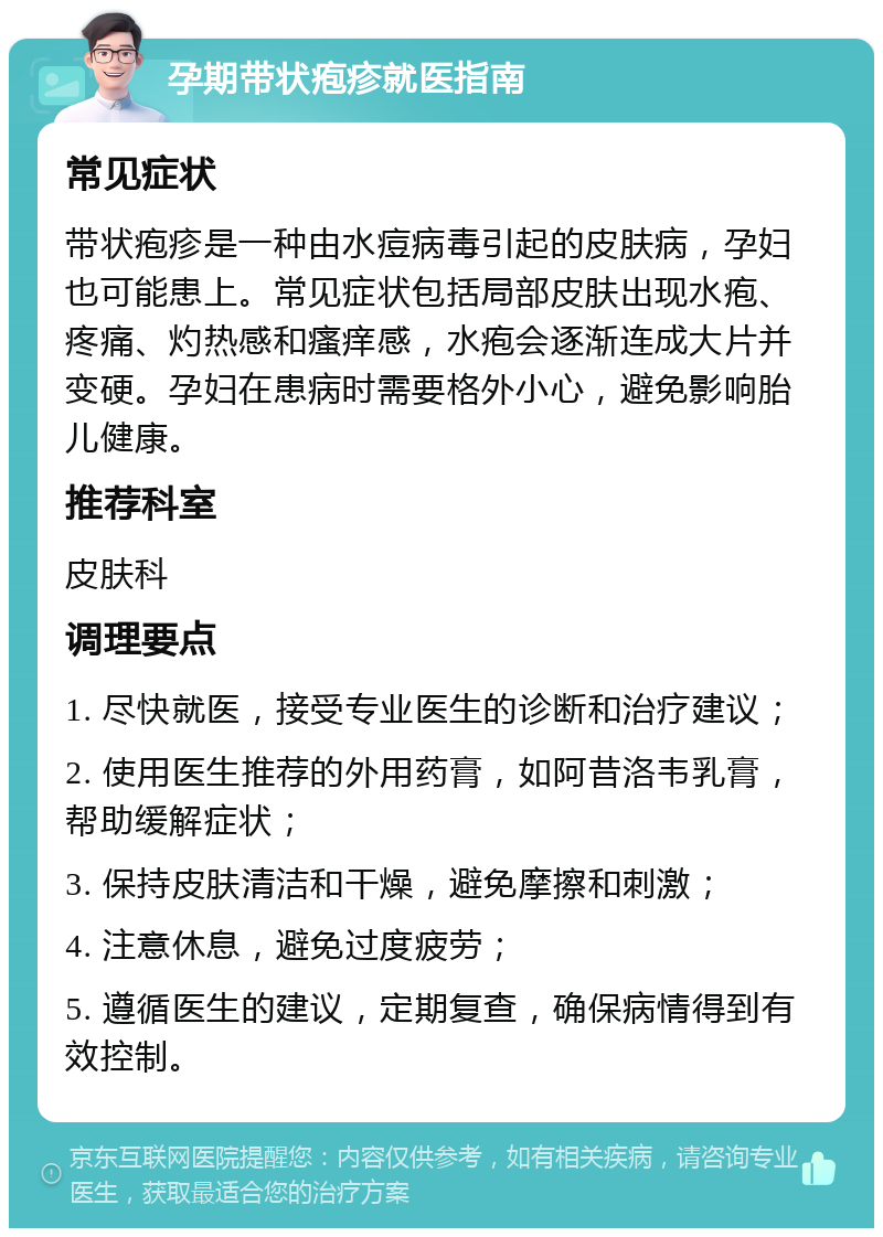 孕期带状疱疹就医指南 常见症状 带状疱疹是一种由水痘病毒引起的皮肤病，孕妇也可能患上。常见症状包括局部皮肤出现水疱、疼痛、灼热感和瘙痒感，水疱会逐渐连成大片并变硬。孕妇在患病时需要格外小心，避免影响胎儿健康。 推荐科室 皮肤科 调理要点 1. 尽快就医，接受专业医生的诊断和治疗建议； 2. 使用医生推荐的外用药膏，如阿昔洛韦乳膏，帮助缓解症状； 3. 保持皮肤清洁和干燥，避免摩擦和刺激； 4. 注意休息，避免过度疲劳； 5. 遵循医生的建议，定期复查，确保病情得到有效控制。