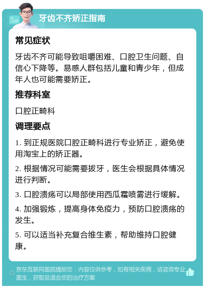 牙齿不齐矫正指南 常见症状 牙齿不齐可能导致咀嚼困难、口腔卫生问题、自信心下降等。易感人群包括儿童和青少年，但成年人也可能需要矫正。 推荐科室 口腔正畸科 调理要点 1. 到正规医院口腔正畸科进行专业矫正，避免使用淘宝上的矫正器。 2. 根据情况可能需要拔牙，医生会根据具体情况进行判断。 3. 口腔溃疡可以局部使用西瓜霜喷雾进行缓解。 4. 加强锻炼，提高身体免疫力，预防口腔溃疡的发生。 5. 可以适当补充复合维生素，帮助维持口腔健康。