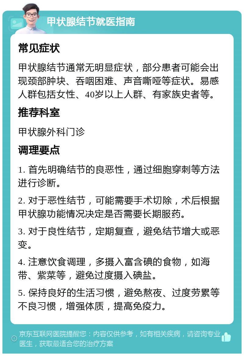 甲状腺结节就医指南 常见症状 甲状腺结节通常无明显症状，部分患者可能会出现颈部肿块、吞咽困难、声音嘶哑等症状。易感人群包括女性、40岁以上人群、有家族史者等。 推荐科室 甲状腺外科门诊 调理要点 1. 首先明确结节的良恶性，通过细胞穿刺等方法进行诊断。 2. 对于恶性结节，可能需要手术切除，术后根据甲状腺功能情况决定是否需要长期服药。 3. 对于良性结节，定期复查，避免结节增大或恶变。 4. 注意饮食调理，多摄入富含碘的食物，如海带、紫菜等，避免过度摄入碘盐。 5. 保持良好的生活习惯，避免熬夜、过度劳累等不良习惯，增强体质，提高免疫力。