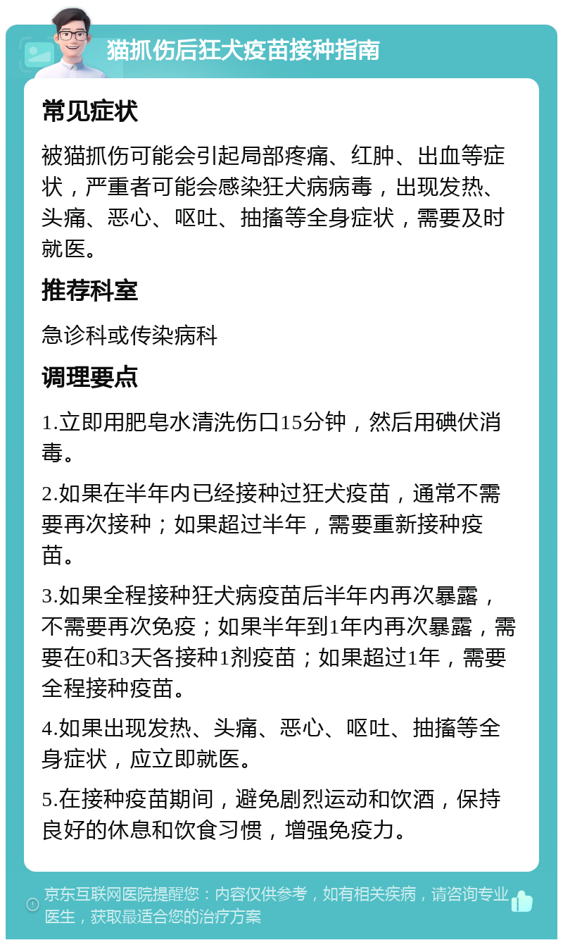 猫抓伤后狂犬疫苗接种指南 常见症状 被猫抓伤可能会引起局部疼痛、红肿、出血等症状，严重者可能会感染狂犬病病毒，出现发热、头痛、恶心、呕吐、抽搐等全身症状，需要及时就医。 推荐科室 急诊科或传染病科 调理要点 1.立即用肥皂水清洗伤口15分钟，然后用碘伏消毒。 2.如果在半年内已经接种过狂犬疫苗，通常不需要再次接种；如果超过半年，需要重新接种疫苗。 3.如果全程接种狂犬病疫苗后半年内再次暴露，不需要再次免疫；如果半年到1年内再次暴露，需要在0和3天各接种1剂疫苗；如果超过1年，需要全程接种疫苗。 4.如果出现发热、头痛、恶心、呕吐、抽搐等全身症状，应立即就医。 5.在接种疫苗期间，避免剧烈运动和饮酒，保持良好的休息和饮食习惯，增强免疫力。