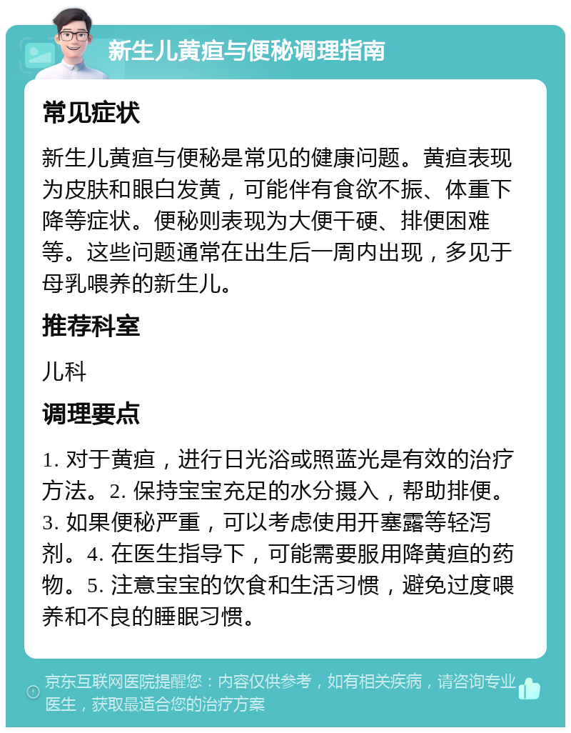 新生儿黄疸与便秘调理指南 常见症状 新生儿黄疸与便秘是常见的健康问题。黄疸表现为皮肤和眼白发黄，可能伴有食欲不振、体重下降等症状。便秘则表现为大便干硬、排便困难等。这些问题通常在出生后一周内出现，多见于母乳喂养的新生儿。 推荐科室 儿科 调理要点 1. 对于黄疸，进行日光浴或照蓝光是有效的治疗方法。2. 保持宝宝充足的水分摄入，帮助排便。3. 如果便秘严重，可以考虑使用开塞露等轻泻剂。4. 在医生指导下，可能需要服用降黄疸的药物。5. 注意宝宝的饮食和生活习惯，避免过度喂养和不良的睡眠习惯。