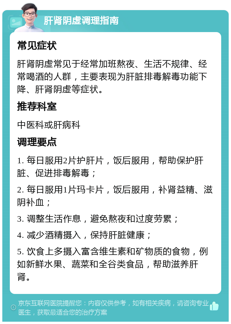 肝肾阴虚调理指南 常见症状 肝肾阴虚常见于经常加班熬夜、生活不规律、经常喝酒的人群，主要表现为肝脏排毒解毒功能下降、肝肾阴虚等症状。 推荐科室 中医科或肝病科 调理要点 1. 每日服用2片护肝片，饭后服用，帮助保护肝脏、促进排毒解毒； 2. 每日服用1片玛卡片，饭后服用，补肾益精、滋阴补血； 3. 调整生活作息，避免熬夜和过度劳累； 4. 减少酒精摄入，保持肝脏健康； 5. 饮食上多摄入富含维生素和矿物质的食物，例如新鲜水果、蔬菜和全谷类食品，帮助滋养肝肾。