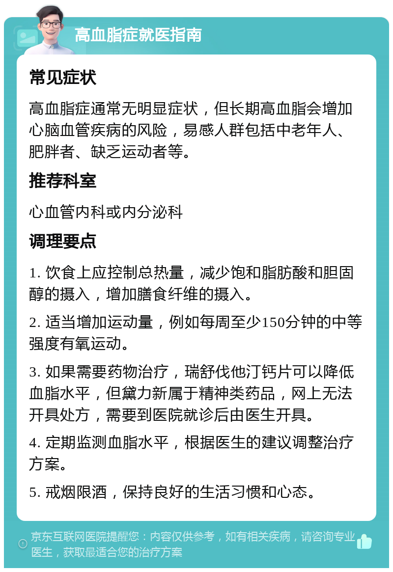 高血脂症就医指南 常见症状 高血脂症通常无明显症状，但长期高血脂会增加心脑血管疾病的风险，易感人群包括中老年人、肥胖者、缺乏运动者等。 推荐科室 心血管内科或内分泌科 调理要点 1. 饮食上应控制总热量，减少饱和脂肪酸和胆固醇的摄入，增加膳食纤维的摄入。 2. 适当增加运动量，例如每周至少150分钟的中等强度有氧运动。 3. 如果需要药物治疗，瑞舒伐他汀钙片可以降低血脂水平，但黛力新属于精神类药品，网上无法开具处方，需要到医院就诊后由医生开具。 4. 定期监测血脂水平，根据医生的建议调整治疗方案。 5. 戒烟限酒，保持良好的生活习惯和心态。