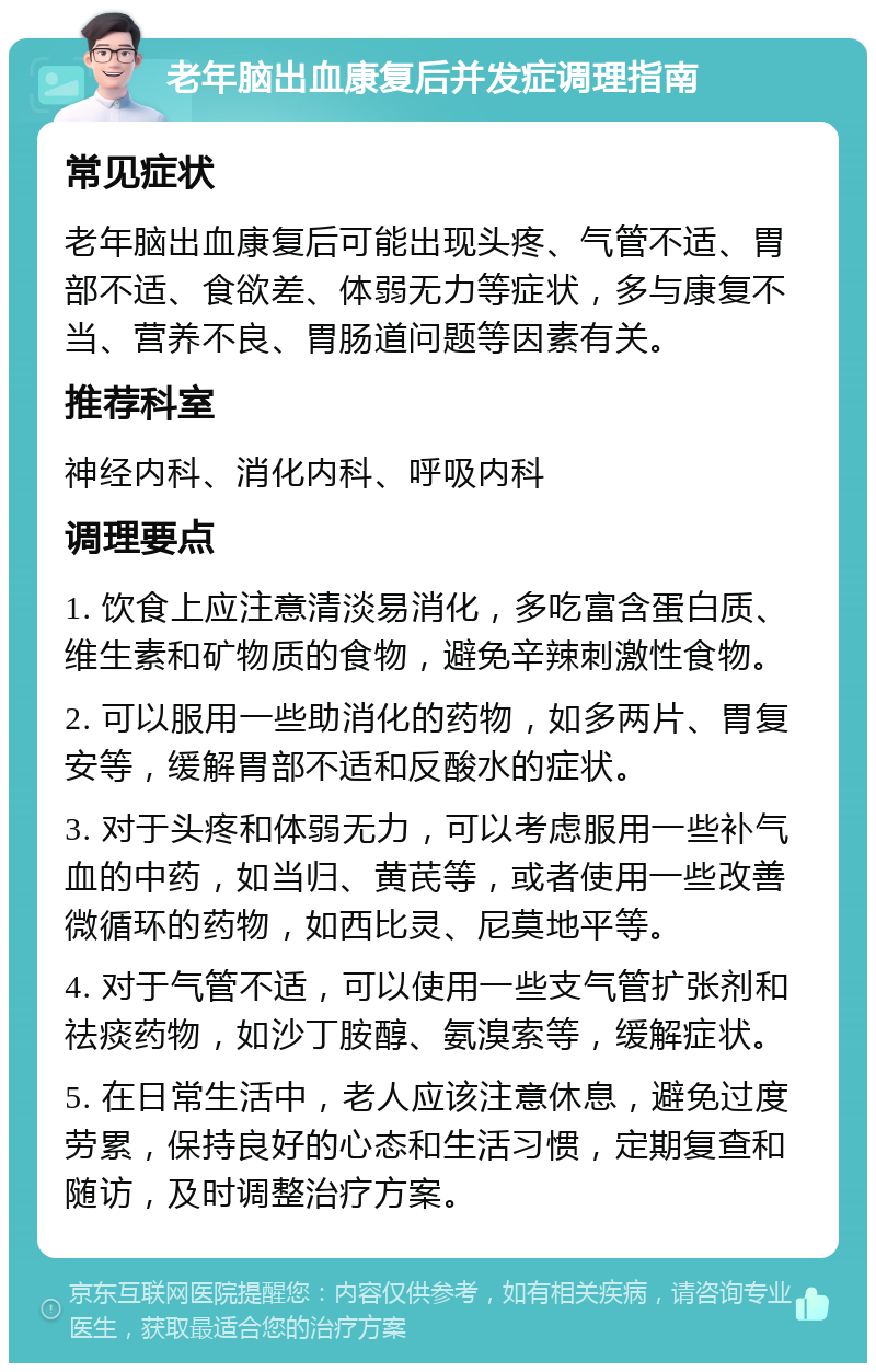 老年脑出血康复后并发症调理指南 常见症状 老年脑出血康复后可能出现头疼、气管不适、胃部不适、食欲差、体弱无力等症状，多与康复不当、营养不良、胃肠道问题等因素有关。 推荐科室 神经内科、消化内科、呼吸内科 调理要点 1. 饮食上应注意清淡易消化，多吃富含蛋白质、维生素和矿物质的食物，避免辛辣刺激性食物。 2. 可以服用一些助消化的药物，如多两片、胃复安等，缓解胃部不适和反酸水的症状。 3. 对于头疼和体弱无力，可以考虑服用一些补气血的中药，如当归、黄芪等，或者使用一些改善微循环的药物，如西比灵、尼莫地平等。 4. 对于气管不适，可以使用一些支气管扩张剂和祛痰药物，如沙丁胺醇、氨溴索等，缓解症状。 5. 在日常生活中，老人应该注意休息，避免过度劳累，保持良好的心态和生活习惯，定期复查和随访，及时调整治疗方案。