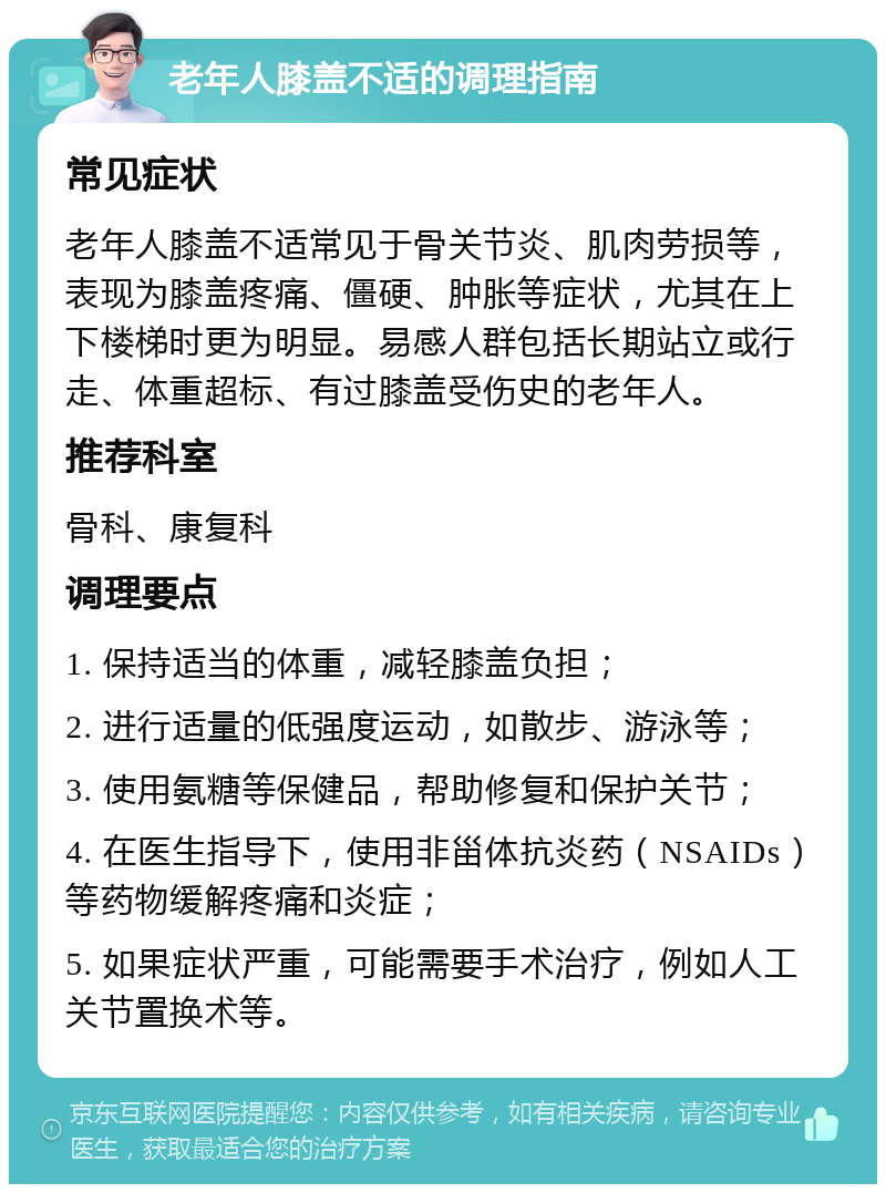 老年人膝盖不适的调理指南 常见症状 老年人膝盖不适常见于骨关节炎、肌肉劳损等，表现为膝盖疼痛、僵硬、肿胀等症状，尤其在上下楼梯时更为明显。易感人群包括长期站立或行走、体重超标、有过膝盖受伤史的老年人。 推荐科室 骨科、康复科 调理要点 1. 保持适当的体重，减轻膝盖负担； 2. 进行适量的低强度运动，如散步、游泳等； 3. 使用氨糖等保健品，帮助修复和保护关节； 4. 在医生指导下，使用非甾体抗炎药（NSAIDs）等药物缓解疼痛和炎症； 5. 如果症状严重，可能需要手术治疗，例如人工关节置换术等。