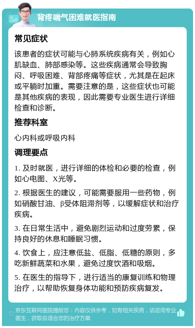 背疼喘气困难就医指南 常见症状 该患者的症状可能与心肺系统疾病有关，例如心肌缺血、肺部感染等。这些疾病通常会导致胸闷、呼吸困难、背部疼痛等症状，尤其是在起床或平躺时加重。需要注意的是，这些症状也可能是其他疾病的表现，因此需要专业医生进行详细检查和诊断。 推荐科室 心内科或呼吸内科 调理要点 1. 及时就医，进行详细的体检和必要的检查，例如心电图、X光等。 2. 根据医生的建议，可能需要服用一些药物，例如硝酸甘油、β受体阻滞剂等，以缓解症状和治疗疾病。 3. 在日常生活中，避免剧烈运动和过度劳累，保持良好的休息和睡眠习惯。 4. 饮食上，应注意低盐、低脂、低糖的原则，多吃新鲜蔬菜和水果，避免过度饮酒和吸烟。 5. 在医生的指导下，进行适当的康复训练和物理治疗，以帮助恢复身体功能和预防疾病复发。