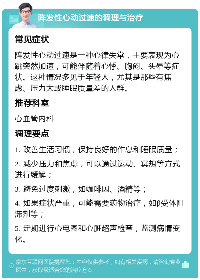 阵发性心动过速的调理与治疗 常见症状 阵发性心动过速是一种心律失常，主要表现为心跳突然加速，可能伴随着心悸、胸闷、头晕等症状。这种情况多见于年轻人，尤其是那些有焦虑、压力大或睡眠质量差的人群。 推荐科室 心血管内科 调理要点 1. 改善生活习惯，保持良好的作息和睡眠质量； 2. 减少压力和焦虑，可以通过运动、冥想等方式进行缓解； 3. 避免过度刺激，如咖啡因、酒精等； 4. 如果症状严重，可能需要药物治疗，如β受体阻滞剂等； 5. 定期进行心电图和心脏超声检查，监测病情变化。