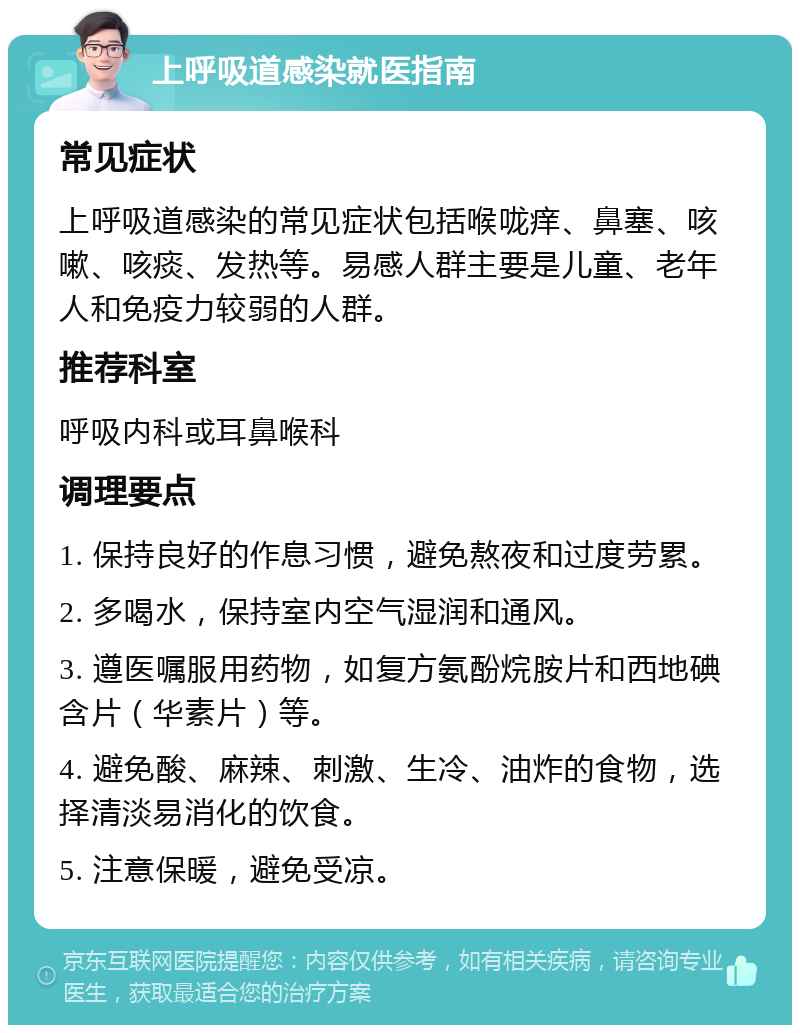 上呼吸道感染就医指南 常见症状 上呼吸道感染的常见症状包括喉咙痒、鼻塞、咳嗽、咳痰、发热等。易感人群主要是儿童、老年人和免疫力较弱的人群。 推荐科室 呼吸内科或耳鼻喉科 调理要点 1. 保持良好的作息习惯，避免熬夜和过度劳累。 2. 多喝水，保持室内空气湿润和通风。 3. 遵医嘱服用药物，如复方氨酚烷胺片和西地碘含片（华素片）等。 4. 避免酸、麻辣、刺激、生冷、油炸的食物，选择清淡易消化的饮食。 5. 注意保暖，避免受凉。