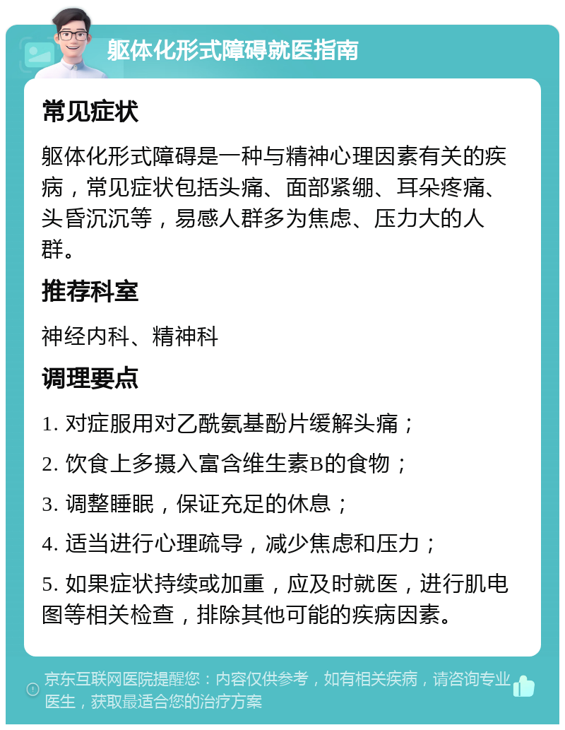 躯体化形式障碍就医指南 常见症状 躯体化形式障碍是一种与精神心理因素有关的疾病，常见症状包括头痛、面部紧绷、耳朵疼痛、头昏沉沉等，易感人群多为焦虑、压力大的人群。 推荐科室 神经内科、精神科 调理要点 1. 对症服用对乙酰氨基酚片缓解头痛； 2. 饮食上多摄入富含维生素B的食物； 3. 调整睡眠，保证充足的休息； 4. 适当进行心理疏导，减少焦虑和压力； 5. 如果症状持续或加重，应及时就医，进行肌电图等相关检查，排除其他可能的疾病因素。