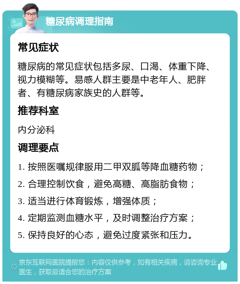 糖尿病调理指南 常见症状 糖尿病的常见症状包括多尿、口渴、体重下降、视力模糊等。易感人群主要是中老年人、肥胖者、有糖尿病家族史的人群等。 推荐科室 内分泌科 调理要点 1. 按照医嘱规律服用二甲双胍等降血糖药物； 2. 合理控制饮食，避免高糖、高脂肪食物； 3. 适当进行体育锻炼，增强体质； 4. 定期监测血糖水平，及时调整治疗方案； 5. 保持良好的心态，避免过度紧张和压力。