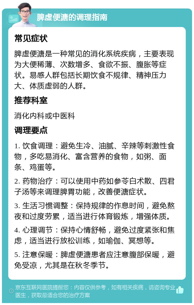 脾虚便溏的调理指南 常见症状 脾虚便溏是一种常见的消化系统疾病，主要表现为大便稀薄、次数增多、食欲不振、腹胀等症状。易感人群包括长期饮食不规律、精神压力大、体质虚弱的人群。 推荐科室 消化内科或中医科 调理要点 1. 饮食调理：避免生冷、油腻、辛辣等刺激性食物，多吃易消化、富含营养的食物，如粥、面条、鸡蛋等。 2. 药物治疗：可以使用中药如参苓白术散、四君子汤等来调理脾胃功能，改善便溏症状。 3. 生活习惯调整：保持规律的作息时间，避免熬夜和过度劳累，适当进行体育锻炼，增强体质。 4. 心理调节：保持心情舒畅，避免过度紧张和焦虑，适当进行放松训练，如瑜伽、冥想等。 5. 注意保暖：脾虚便溏患者应注意腹部保暖，避免受凉，尤其是在秋冬季节。