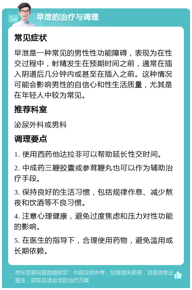 早泄的治疗与调理 常见症状 早泄是一种常见的男性性功能障碍，表现为在性交过程中，射精发生在预期时间之前，通常在插入阴道后几分钟内或甚至在插入之前。这种情况可能会影响男性的自信心和性生活质量，尤其是在年轻人中较为常见。 推荐科室 泌尿外科或男科 调理要点 1. 使用西药他达拉非可以帮助延长性交时间。 2. 中成药三鞭胶囊或参茸鞭丸也可以作为辅助治疗手段。 3. 保持良好的生活习惯，包括规律作息、减少熬夜和饮酒等不良习惯。 4. 注意心理健康，避免过度焦虑和压力对性功能的影响。 5. 在医生的指导下，合理使用药物，避免滥用或长期依赖。