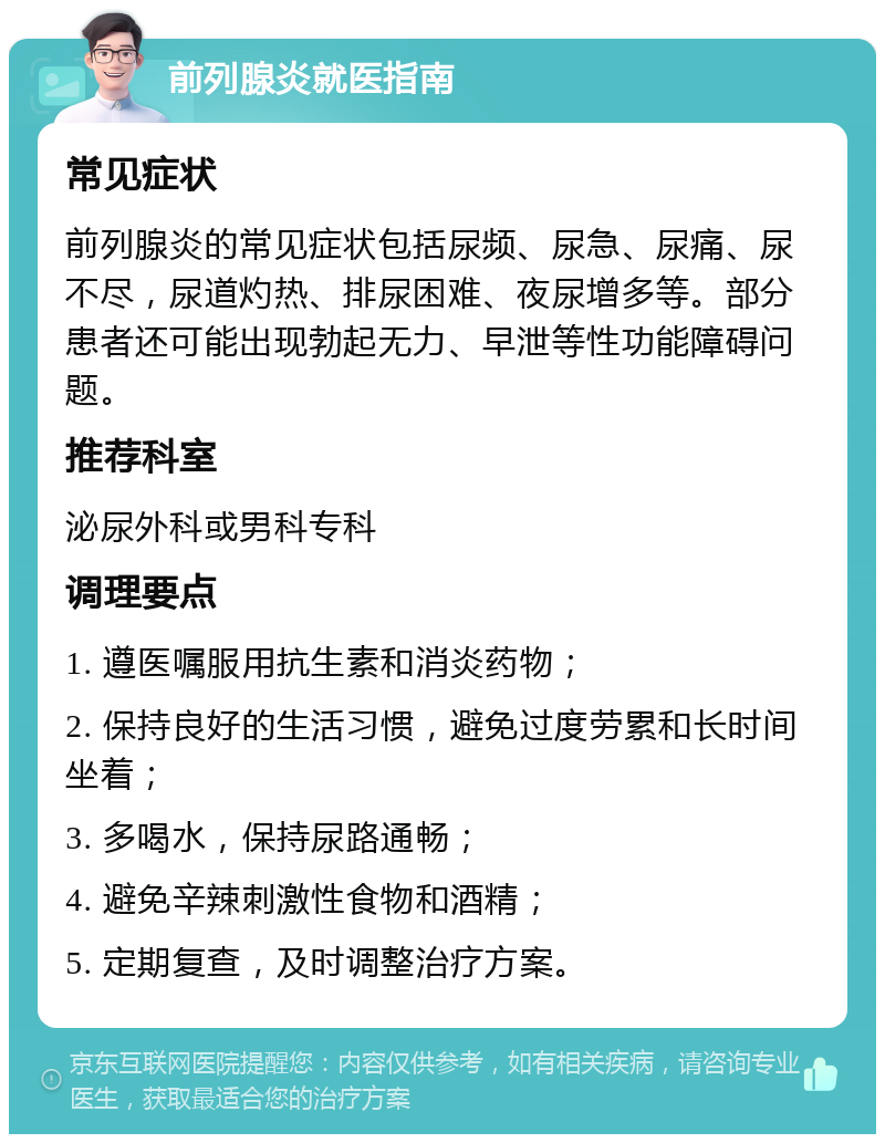 前列腺炎就医指南 常见症状 前列腺炎的常见症状包括尿频、尿急、尿痛、尿不尽，尿道灼热、排尿困难、夜尿增多等。部分患者还可能出现勃起无力、早泄等性功能障碍问题。 推荐科室 泌尿外科或男科专科 调理要点 1. 遵医嘱服用抗生素和消炎药物； 2. 保持良好的生活习惯，避免过度劳累和长时间坐着； 3. 多喝水，保持尿路通畅； 4. 避免辛辣刺激性食物和酒精； 5. 定期复查，及时调整治疗方案。